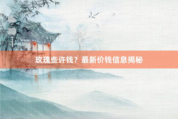 玫瑰些许钱？最新价钱信息揭秘